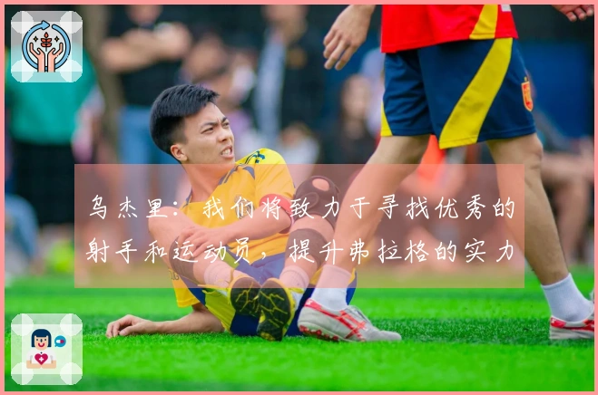 乌杰里：我们将致力于寻找优秀的射手和运动员，提升弗拉格的实力